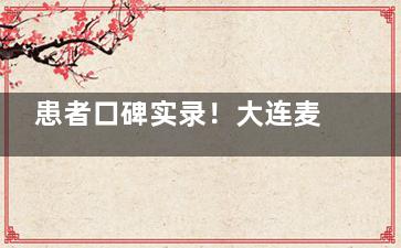 患者口碑实录！大连麦迪格眼科医院怎么样？多位患者反馈医生团队实力好|成效理想|满意度高！